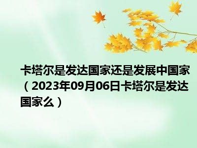 卡塔尔是发达国家还是发展中国家（2023年09月06日卡塔尔是发达国家么）