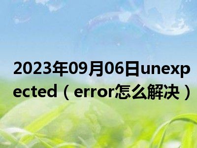 2023年09月06日unexpected（error怎么解决）