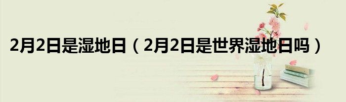  2月2日是湿地日（2月2日是世界湿地日吗）