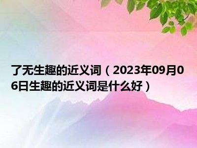 了无生趣的近义词（2023年09月06日生趣的近义词是什么好）