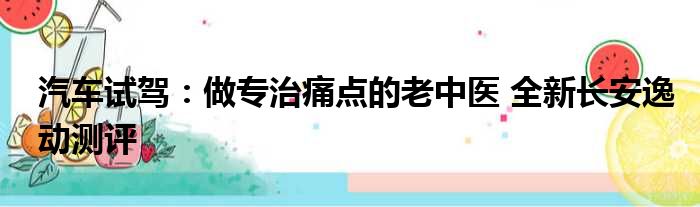 汽车试驾：做专治痛点的老中医 全新长安逸动测评