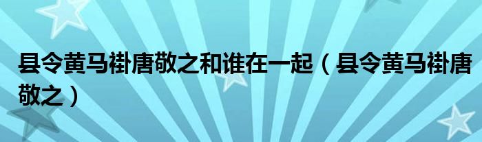  县令黄马褂唐敬之和谁在一起（县令黄马褂唐敬之）