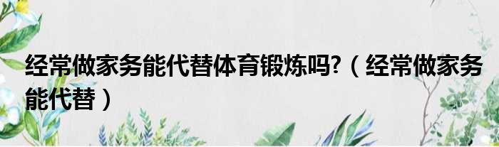 经常做家务能代替体育锻炼吗 （经常做家务能代替）