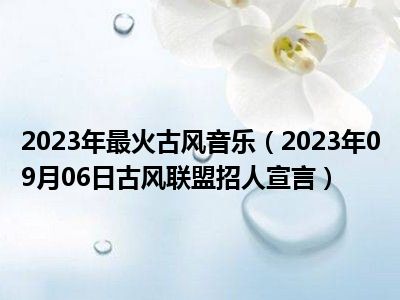 2023年最火古风音乐（2023年09月06日古风联盟招人宣言）