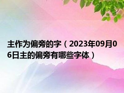 主作为偏旁的字（2023年09月06日主的偏旁有哪些字体）