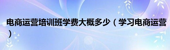 电商运营培训班学费大概多少（学习电商运营）