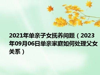 2021年单亲子女抚养问题（2023年09月06日单亲家庭如何处理父女关系）