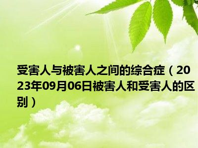 受害人与被害人之间的综合症（2023年09月06日被害人和受害人的区别）