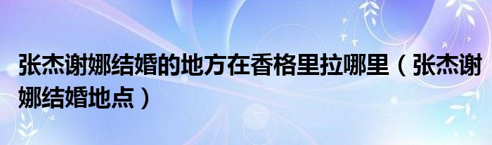  张杰谢娜结婚的地方在香格里拉哪里（张杰谢娜结婚地点）