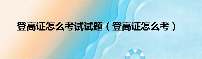 登高证怎么考试试题（登高证怎么考）