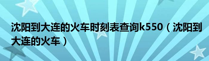  沈阳到大连的火车时刻表查询k550（沈阳到大连的火车）