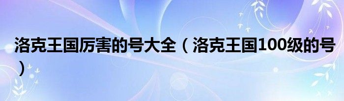  洛克王国厉害的号大全（洛克王国100级的号）