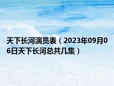 天下长河演员表（2023年09月06日天下长河总共几集）