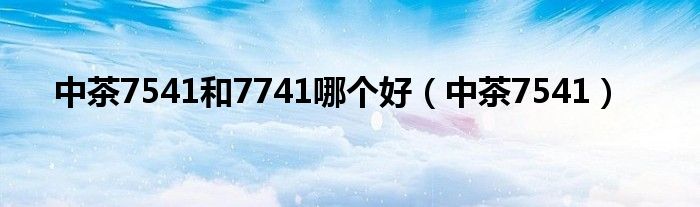  中茶7541和7741哪个好（中茶7541）