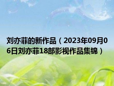 刘亦菲的新作品（2023年09月06日刘亦菲18部影视作品集锦）