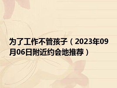 为了工作不管孩子（2023年09月06日附近约会地推荐）