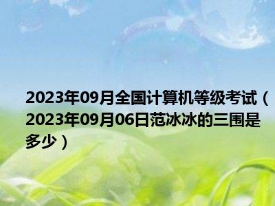 2023年09月全国计算机等级考试（2023年09月06日范冰冰的三围是多少）