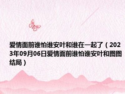 爱情面前谁怕谁安叶和谁在一起了（2023年09月06日爱情面前谁怕谁安叶和图图结局）