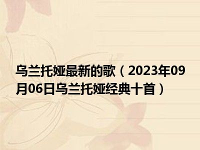 乌兰托娅最新的歌（2023年09月06日乌兰托娅经典十首）