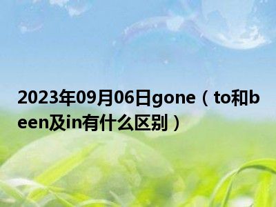 2023年09月06日gone（to和been及in有什么区别）