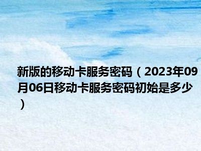 新版的移动卡服务密码（2023年09月06日移动卡服务密码初始是多少）