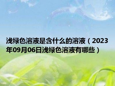 浅绿色溶液是含什么的溶液（2023年09月06日浅绿色溶液有哪些）