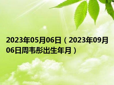 2023年05月06日（2023年09月06日周韦彤出生年月）