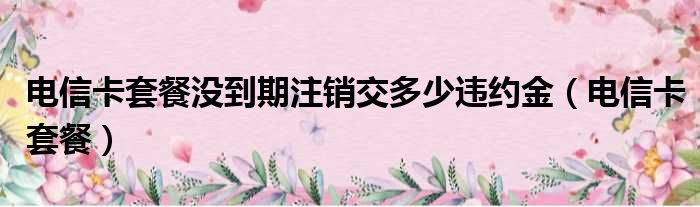 电信卡套餐没到期注销交多少违约金（电信卡套餐）