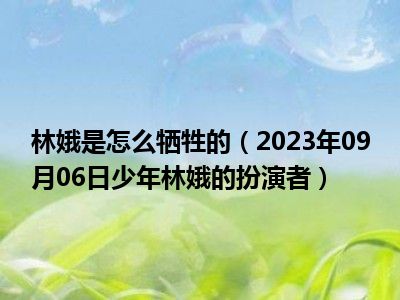 林娥是怎么牺牲的（2023年09月06日少年林娥的扮演者）