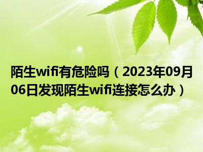 陌生wifi有危险吗（2023年09月06日发现陌生wifi连接怎么办）