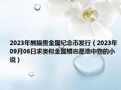 2023年熊猫贵金属纪念币发行（2023年09月06日求类似金属鳞岂是池中物的小说）