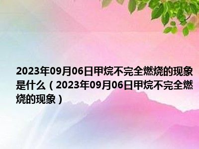 2023年09月06日甲烷不完全燃烧的现象是什么（2023年09月06日甲烷不完全燃烧的现象）