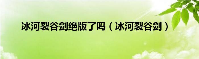  冰河裂谷剑绝版了吗（冰河裂谷剑）