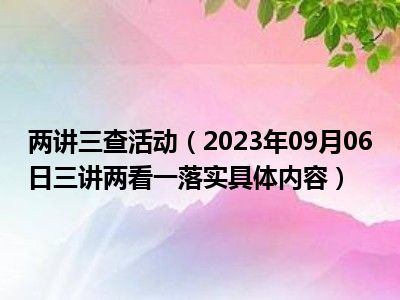 两讲三查活动（2023年09月06日三讲两看一落实具体内容）