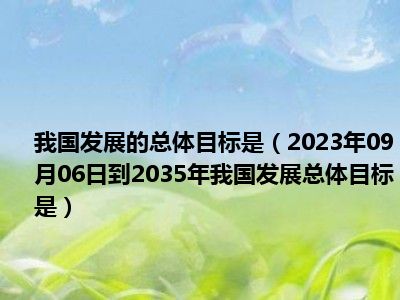 我国发展的总体目标是（2023年09月06日到2035年我国发展总体目标是）