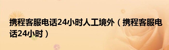  携程客服电话24小时人工境外（携程客服电话24小时）