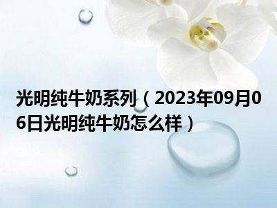 光明纯牛奶系列（2023年09月06日光明纯牛奶怎么样）