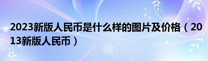  2023新版人民币是什么样的图片及价格（2013新版人民币）