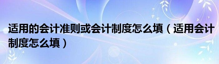  适用的会计准则或会计制度怎么填（适用会计制度怎么填）