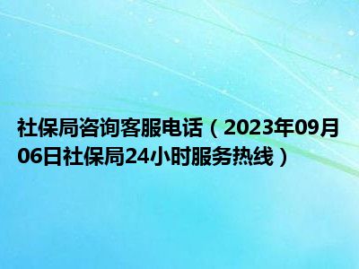 社保局咨询客服电话（2023年09月06日社保局24小时服务热线）