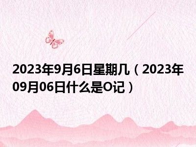 2023年9月6日星期几（2023年09月06日什么是O记）