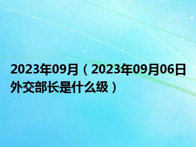 2023年09月（2023年09月06日外交部长是什么级）