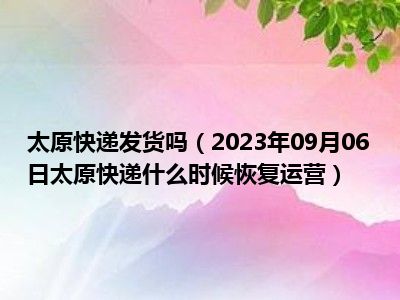 太原快递发货吗（2023年09月06日太原快递什么时候恢复运营）