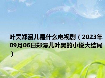 叶昊郑漫儿是什么电视剧（2023年09月06日郑漫儿叶昊的小说大结局）