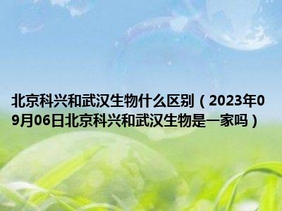 北京科兴和武汉生物什么区别（2023年09月06日北京科兴和武汉生物是一家吗）