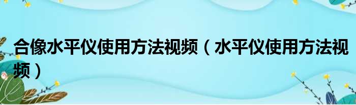 合像水平仪使用方法视频（水平仪使用方法视频）