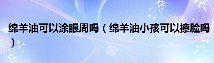  绵羊油可以涂眼周吗（绵羊油小孩可以擦脸吗）