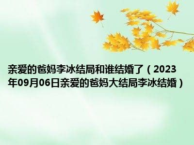 亲爱的爸妈李冰结局和谁结婚了（2023年09月06日亲爱的爸妈大结局李冰结婚）