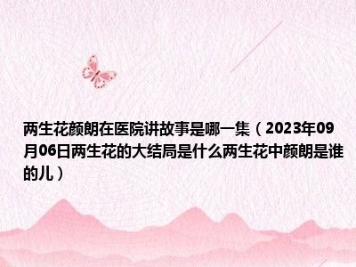 两生花颜朗在医院讲故事是哪一集（2023年09月06日两生花的大结局是什么两生花中颜朗是谁的儿）