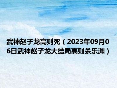 武神赵子龙高则死（2023年09月06日武神赵子龙大结局高则杀乐渊）